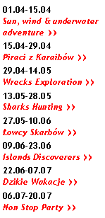 Pole tekstowe: 01.04-15.04 Sun, wind & underwater adventure >>15.04-29.04 Piraci z Karaibw >>29.04-14.05 Wrecks Exploration >>13.05-28.05 Sharks Hunting >>27.05-10.06 owcy Skarbw >>09.06-23.06 Islands Discoverers >>22.06-07.07 Dzikie Wakacje >>06.07-20.07 Non Stop Party >>